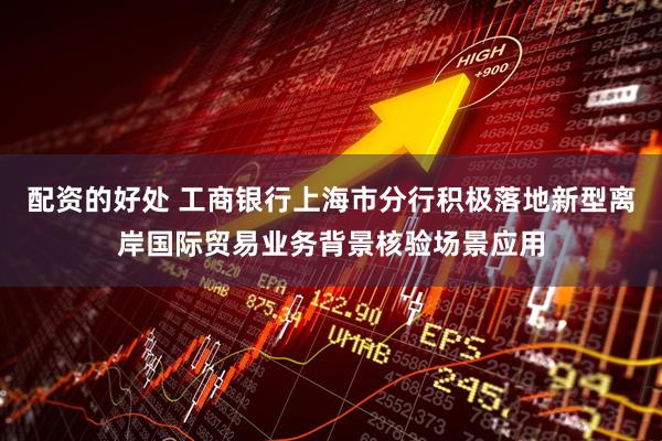 配资的好处 工商银行上海市分行积极落地新型离岸国际贸易业务背景核验场景应用