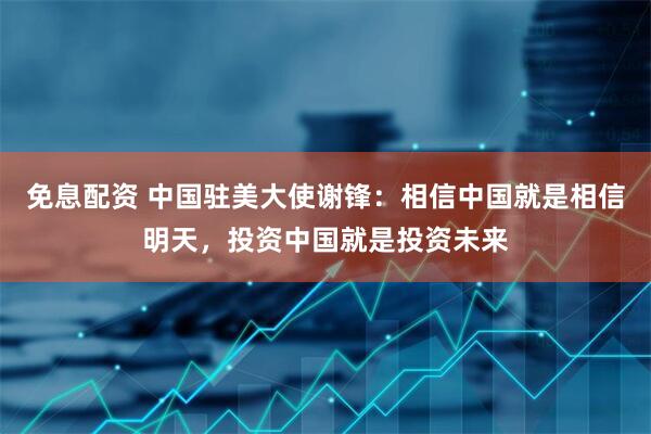 免息配资 中国驻美大使谢锋：相信中国就是相信明天，投资中国就是投资未来