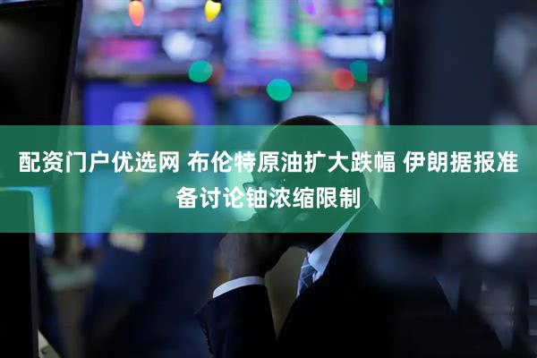 配资门户优选网 布伦特原油扩大跌幅 伊朗据报准备讨论铀浓缩限制