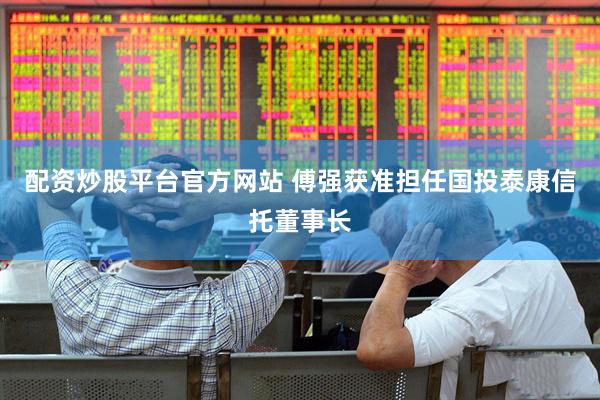 配资炒股平台官方网站 傅强获准担任国投泰康信托董事长