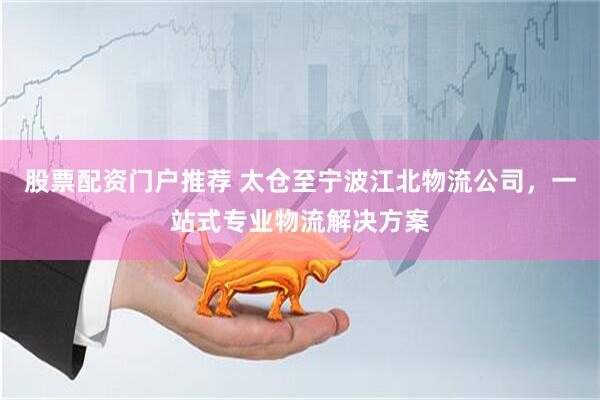 股票配资门户推荐 太仓至宁波江北物流公司，一站式专业物流解决方案