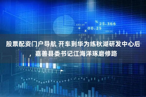股票配资门户导航 开车到华为练秋湖研发中心后，嘉善县委书记江海洋琢磨修路
