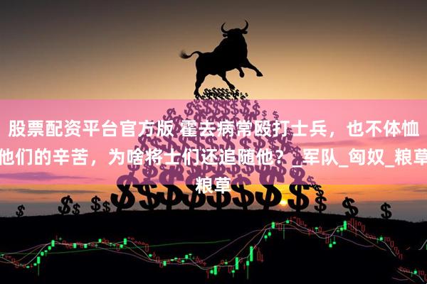 股票配资平台官方版 霍去病常殴打士兵，也不体恤他们的辛苦，为啥将士们还追随他？_军队_匈奴_粮草