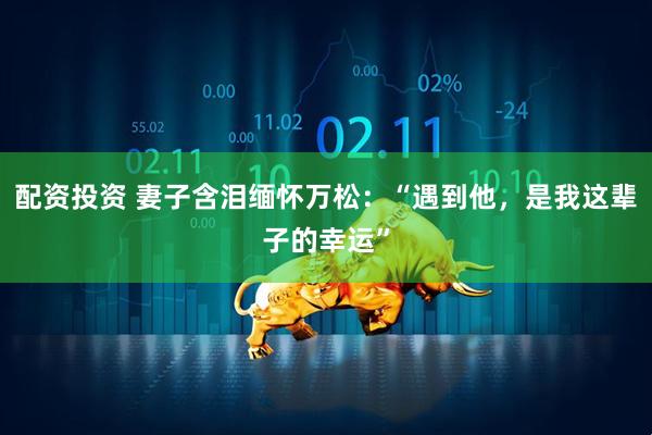 配资投资 妻子含泪缅怀万松：“遇到他，是我这辈子的幸运”