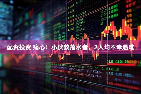 配资投资 痛心！小伙救落水者，2人均不幸遇难