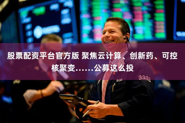 股票配资平台官方版 聚焦云计算、创新药、可控核聚变……公募这么投
