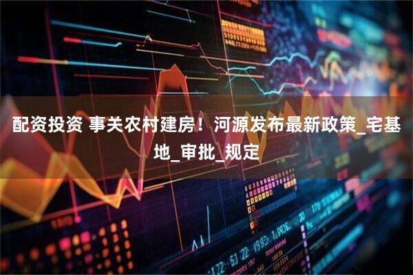 配资投资 事关农村建房！河源发布最新政策_宅基地_审批_规定