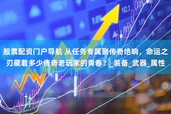 股票配资门户导航 从任务专属到传奇绝响，命运之刃藏着多少传奇老玩家的青春？_装备_武器_属性