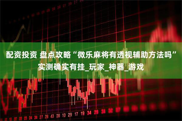配资投资 盘点攻略“微乐麻将有透视辅助方法吗”实测确实有挂_玩家_神器_游戏