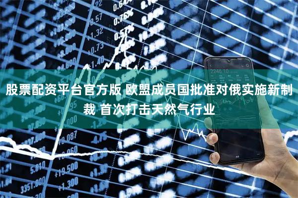股票配资平台官方版 欧盟成员国批准对俄实施新制裁 首次打击天然气行业