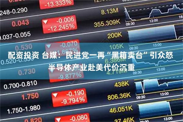 配资投资 台媒：民进党一再“黑箱卖台”引众怒 半导体产业赴美代价沉重