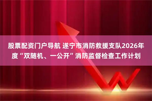股票配资门户导航 遂宁市消防救援支队2026年度“双随机、一公开”消防监督检查工作计划