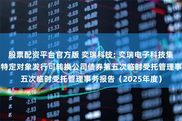 股票配资平台官方版 奕瑞科技: 奕瑞电子科技集团股份有限公司向不特定对象发行可转换公司债券第五次临时受托管理事务报告（2025年度）