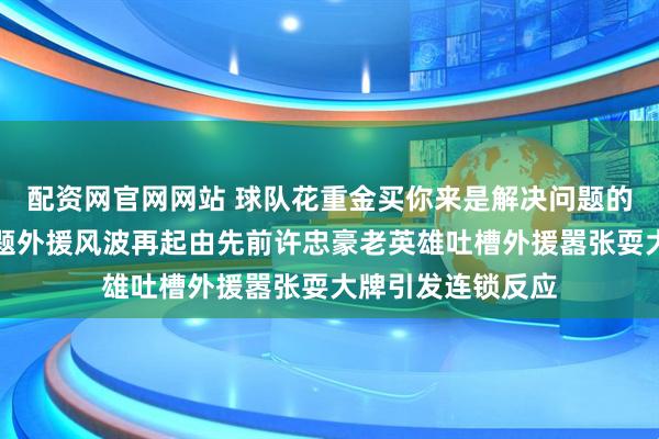 配资网官网网站 球队花重金买你来是解决问题的不是让你制造问题外援风波再起由先前许忠豪老英雄吐槽外援嚣张耍大牌引发连锁反应