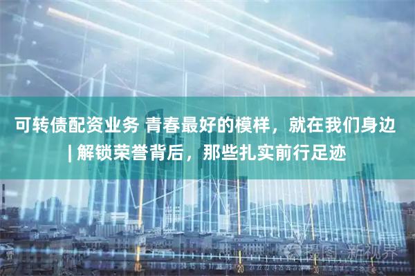 可转债配资业务 青春最好的模样，就在我们身边 | 解锁荣誉背后，那些扎实前行足迹